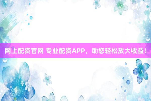 网上配资官网 专业配资APP，助您轻松放大收益！