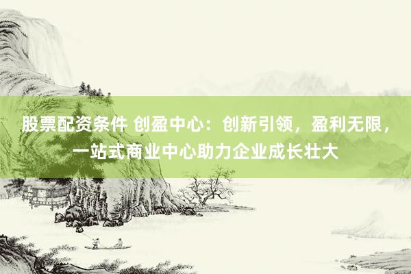 股票配资条件 创盈中心：创新引领，盈利无限，一站式商业中心助力企业成长壮大