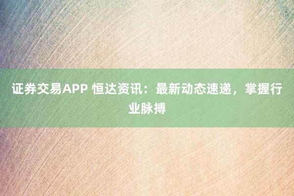 证券交易APP 恒达资讯：最新动态速递，掌握行业脉搏