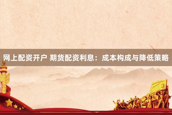 网上配资开户 期货配资利息：成本构成与降低策略