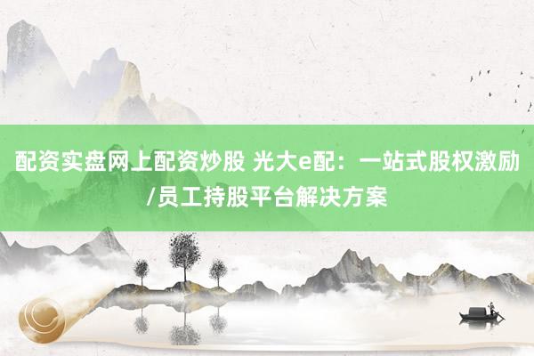 配资实盘网上配资炒股 光大e配：一站式股权激励/员工持股平台解决方案