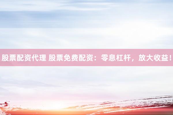 股票配资代理 股票免费配资：零息杠杆，放大收益！