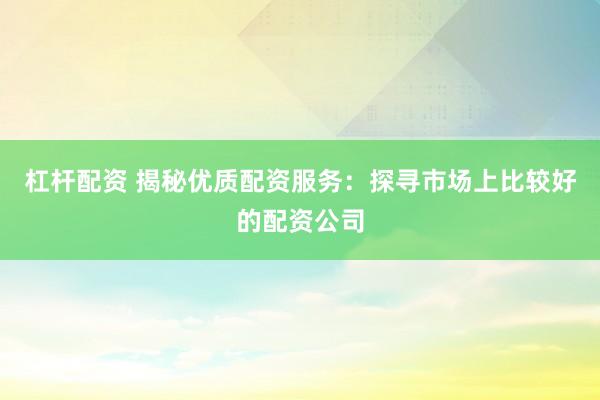 杠杆配资 揭秘优质配资服务：探寻市场上比较好的配资公司