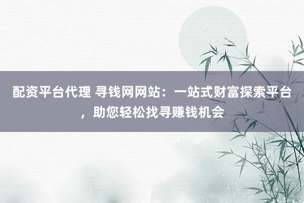 配资平台代理 寻钱网网站：一站式财富探索平台，助您轻松找寻赚钱机会