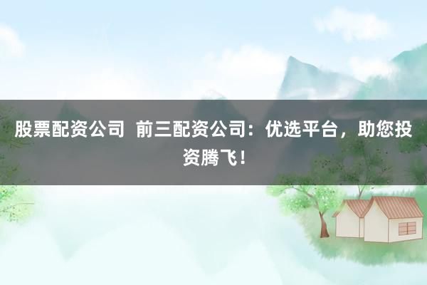 股票配资公司  前三配资公司：优选平台，助您投资腾飞！